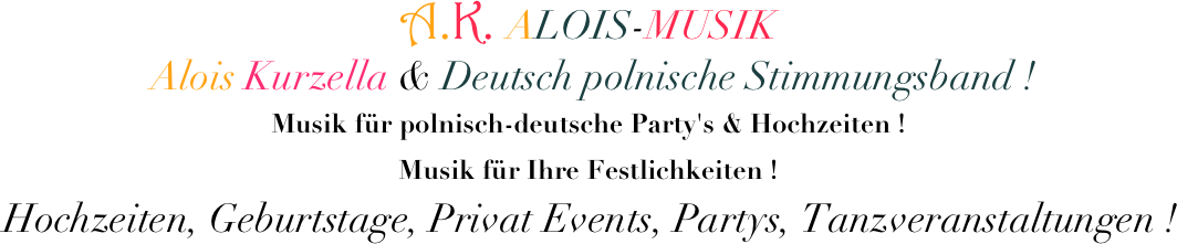 A.K. ALOIS-MUSIK   
  Alois Kurzella & Deutsch polnische Stimmungsband ! 
Musik für polnisch-deutsche Party's & Hochzeiten ! 
Musik für Ihre Festlichkeiten !
  Hochzeiten, Geburtstage, Privat Events, Partys, Tanzveranstaltungen !